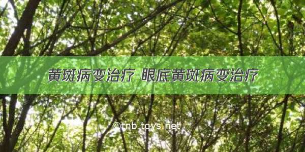 黄斑病变治疗 眼底黄斑病变治疗