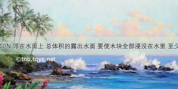 一木块重10N 浮在水面上 总体积的露出水面 要使木块全部浸没在水里 至少应加竖直