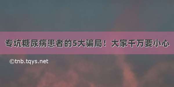 专坑糖尿病患者的5大骗局！大家千万要小心