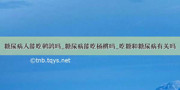 糖尿病人能吃鹌鹑吗_糖尿病能吃杨桃吗_吃糖和糖尿病有关吗