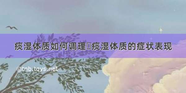 痰湿体质如何调理	痰湿体质的症状表现