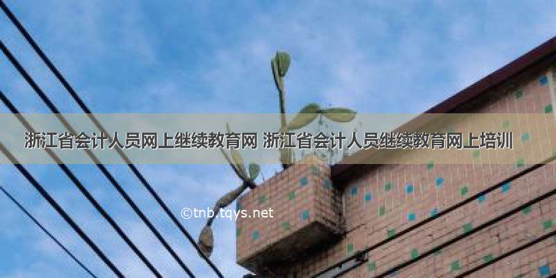 浙江省会计人员网上继续教育网 浙江省会计人员继续教育网上培训