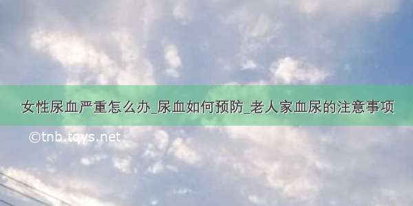 女性尿血严重怎么办_尿血如何预防_老人家血尿的注意事项