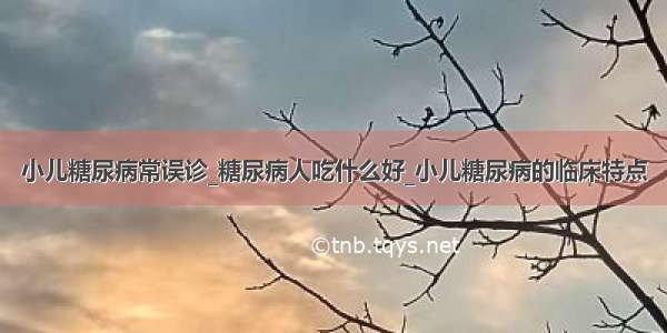 小儿糖尿病常误诊_糖尿病人吃什么好_小儿糖尿病的临床特点