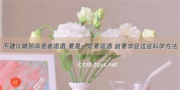 不建议糖尿病患者喝酒 要是一定要喝酒 就要学会这些科学方法