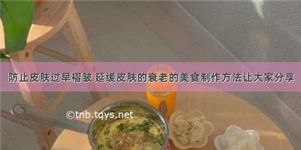 防止皮肤过早褶皱 延缓皮肤的衰老的美食制作方法让大家分享