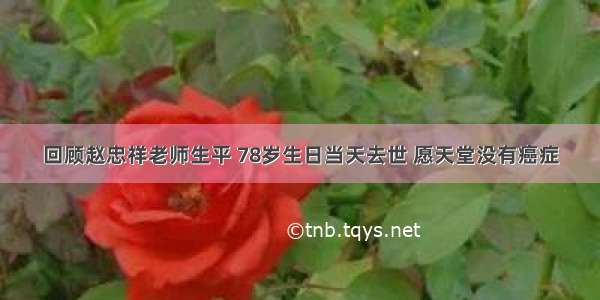 回顾赵忠祥老师生平 78岁生日当天去世 愿天堂没有癌症