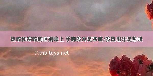 热咳和寒咳的区别晚上 手脚发冷是寒咳/发热出汗是热咳