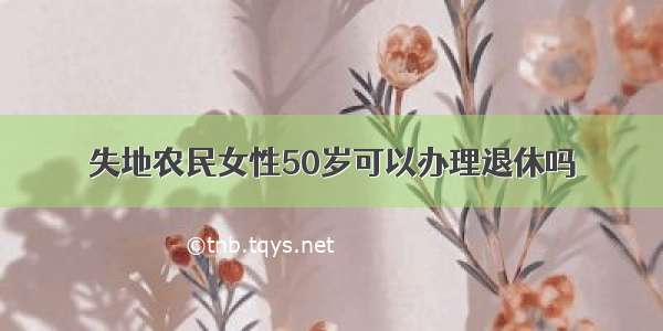 失地农民女性50岁可以办理退休吗