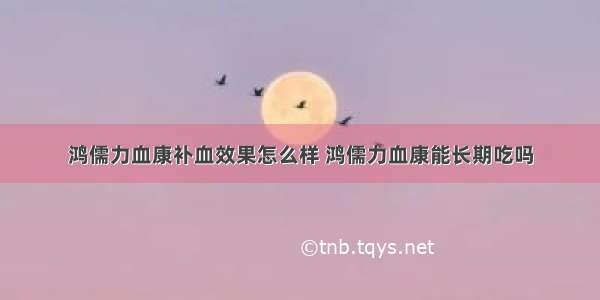 鸿儒力血康补血效果怎么样 鸿儒力血康能长期吃吗