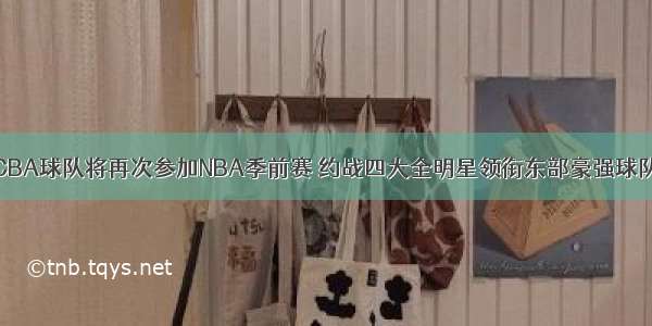 CBA球队将再次参加NBA季前赛 约战四大全明星领衔东部豪强球队