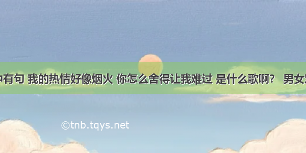 歌词中有句 我的热情好像烟火 你怎么舍得让我难过 是什么歌啊？ 男女对唱的