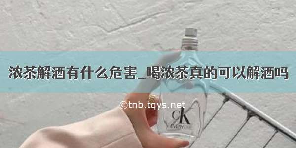 浓茶解酒有什么危害_喝浓茶真的可以解酒吗