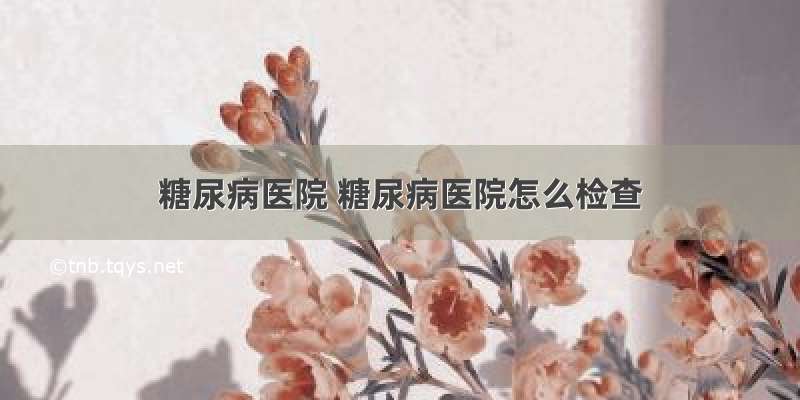 糖尿病医院 糖尿病医院怎么检查