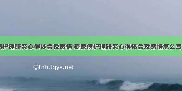 糖尿病护理研究心得体会及感悟 糖尿病护理研究心得体会及感悟怎么写(七篇)