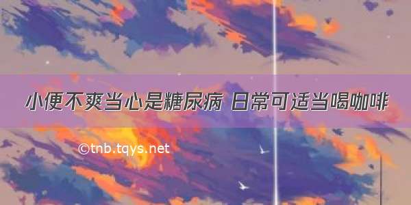 小便不爽当心是糖尿病 日常可适当喝咖啡