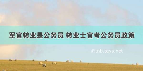 军官转业是公务员 转业士官考公务员政策