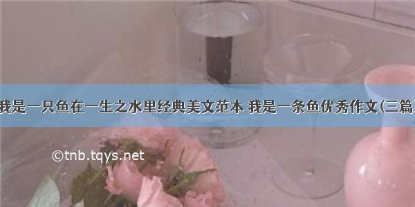 我是一只鱼在一生之水里经典美文范本 我是一条鱼优秀作文(三篇)