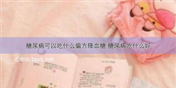 糖尿病可以吃什么偏方降血糖 糖尿病吃什么好