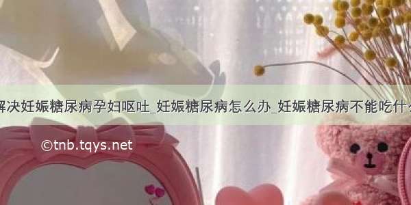 解决妊娠糖尿病孕妇呕吐_妊娠糖尿病怎么办_妊娠糖尿病不能吃什么