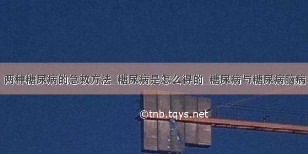 两种糖尿病的急救方法_糖尿病是怎么得的_糖尿病与糖尿病脑病