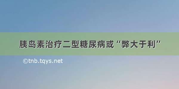 胰岛素治疗二型糖尿病或“弊大于利”