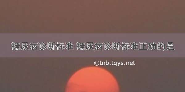 糖尿病诊断标准 糖尿病诊断标准正确的是