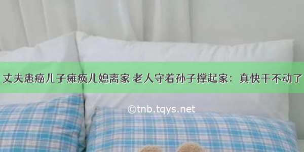 丈夫患癌儿子瘫痪儿媳离家 老人守着孙子撑起家：真快干不动了