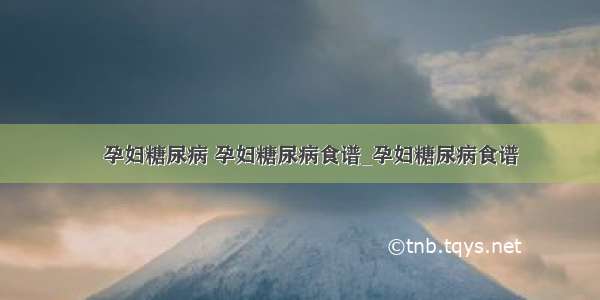 ​孕妇糖尿病 孕妇糖尿病食谱_孕妇糖尿病食谱