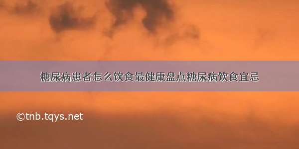 糖尿病患者怎么饮食最健康盘点糖尿病饮食宜忌