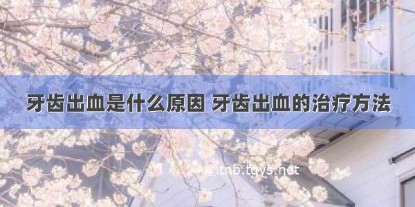 牙齿出血是什么原因 牙齿出血的治疗方法