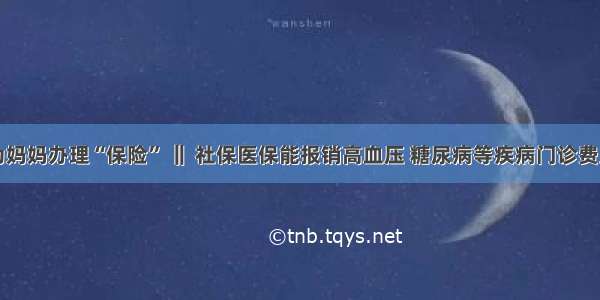 为妈妈办理“保险” ‖ 社保医保能报销高血压 糖尿病等疾病门诊费用