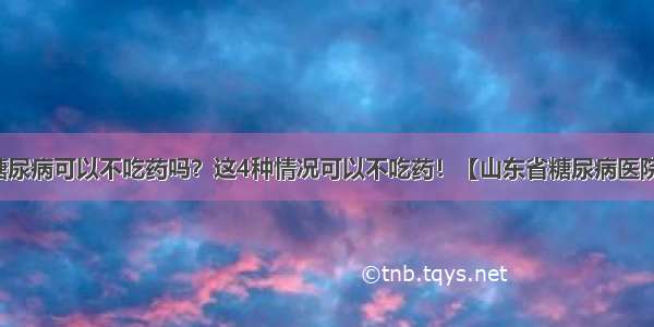 糖尿病可以不吃药吗？这4种情况可以不吃药！【山东省糖尿病医院】