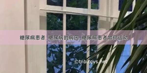 糖尿病患者_糖尿病的病因_糖尿病患者如何运动