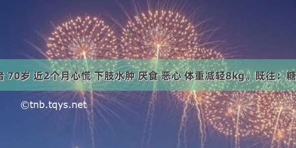 女性患者 70岁 近2个月心慌 下肢水肿 厌食 恶心 体重减轻8kg。既往：糖尿病2年