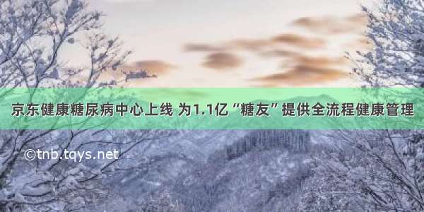 京东健康糖尿病中心上线 为1.1亿“糖友”提供全流程健康管理