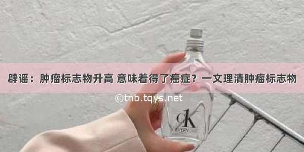 辟谣：肿瘤标志物升高 意味着得了癌症？一文理清肿瘤标志物