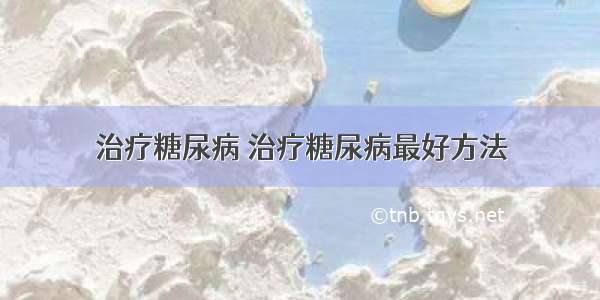 治疗糖尿病 治疗糖尿病最好方法