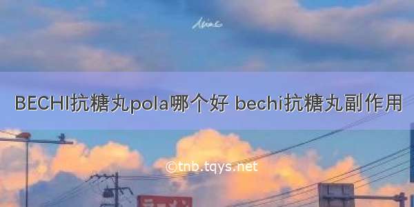 BECHI抗糖丸pola哪个好 bechi抗糖丸副作用