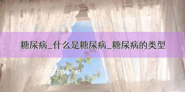 糖尿病_什么是糖尿病_糖尿病的类型