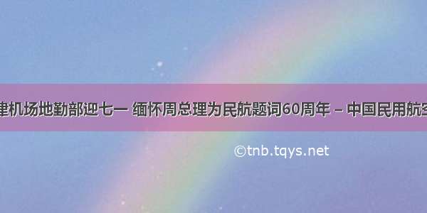 天津机场地勤部迎七一 缅怀周总理为民航题词60周年 – 中国民用航空网