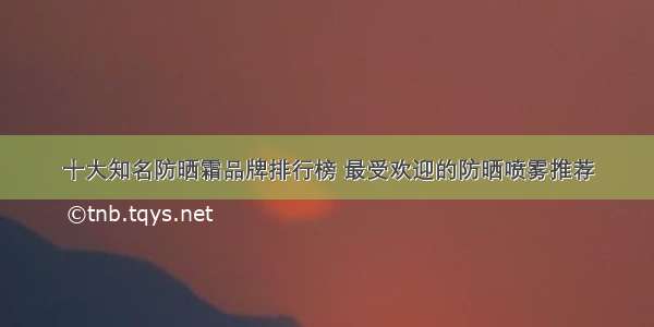 十大知名防晒霜品牌排行榜 最受欢迎的防晒喷雾推荐