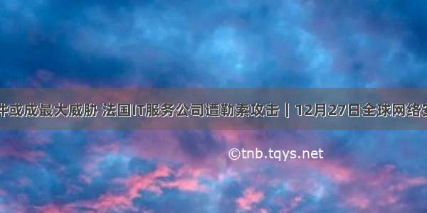 勒索软件或成最大威胁 法国IT服务公司遭勒索攻击｜12月27日全球网络安全热点