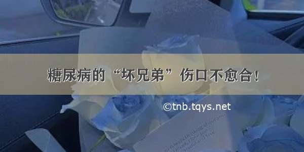 糖尿病的“坏兄弟”伤口不愈合！