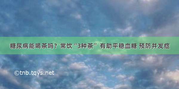 糖尿病能喝茶吗？常饮“3种茶” 有助平稳血糖 预防并发症