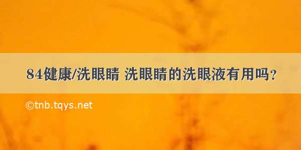 84健康/洗眼睛 洗眼睛的洗眼液有用吗？