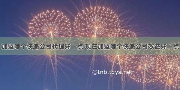 加盟哪个快递公司代理好一点 现在加盟哪个快递公司效益好一点