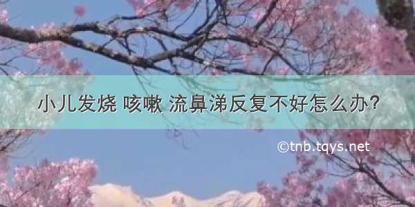 小儿发烧 咳嗽 流鼻涕反复不好怎么办？