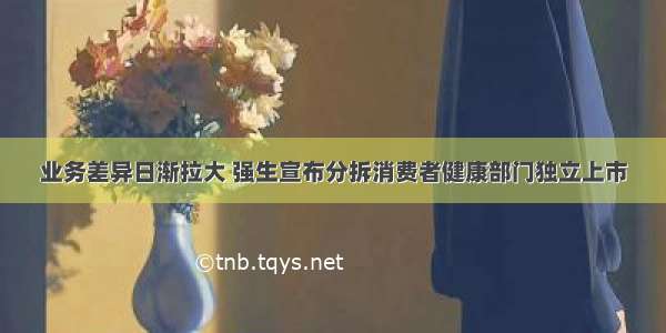 业务差异日渐拉大 强生宣布分拆消费者健康部门独立上市