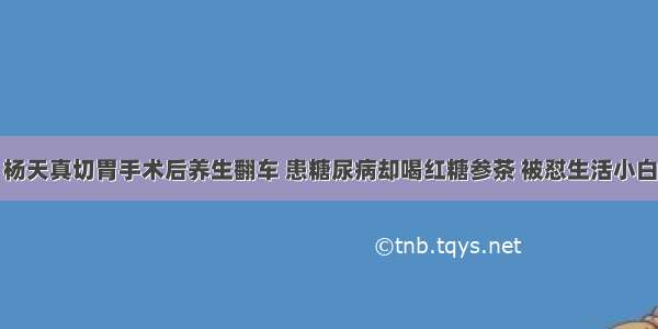 杨天真切胃手术后养生翻车 患糖尿病却喝红糖参茶 被怼生活小白